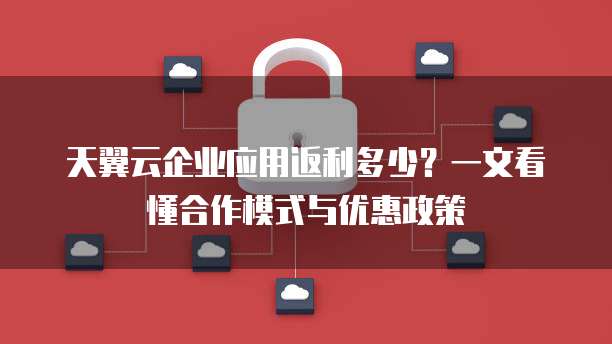 天翼云企业应用返利多少?一文看懂合作模式与优惠政策