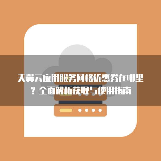 天翼云应用服务网格优惠券在哪里?全面解析获取与使用指南