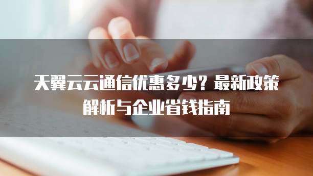 天翼云云通信优惠多少？最新政策解析与企业省钱指南