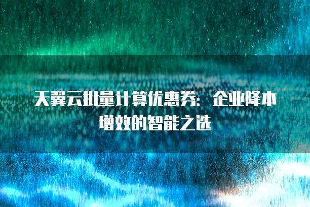 天翼云批量计算优惠券:企业降本增效的智能之选