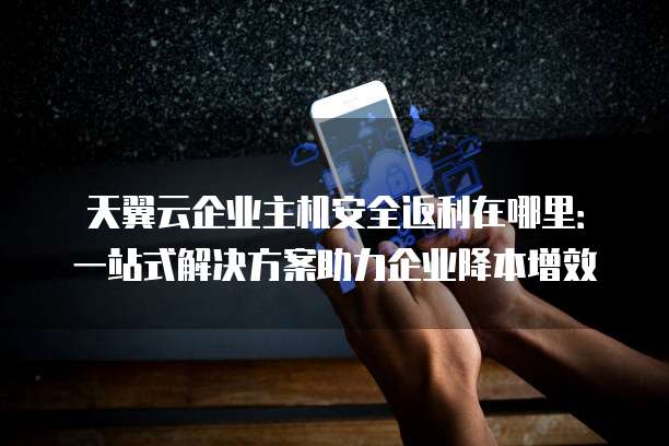 天翼云企业主机安全返利在哪里:一站式解决方案助力企业降本增效