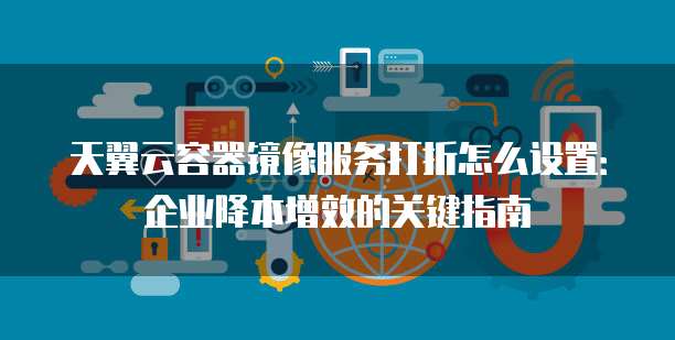 天翼云容器镜像服务打折怎么设置:企业降本增效的关键指南