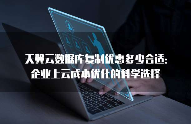 天翼云数据库复制优惠多少合适:企业上云成本优化的科学选择