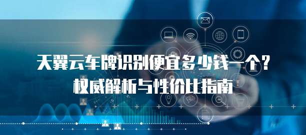 天翼云车牌识别便宜多少钱一个?权威解析与性价比指南