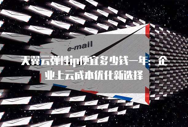 天翼云弹性ip便宜多少钱一年：企业上云成本优化新选择