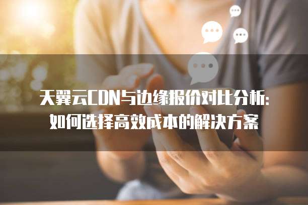 天翼云CDN与边缘报价对比分析:如何选择高效成本的解决方案