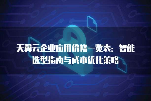 天翼云企业应用价格一览表:智能选型指南与成本优化策略