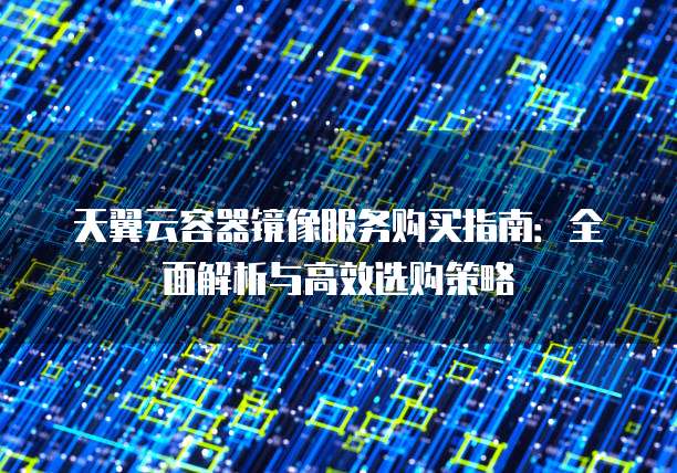 天翼云容器镜像服务购买指南：全面解析与高效选购策略