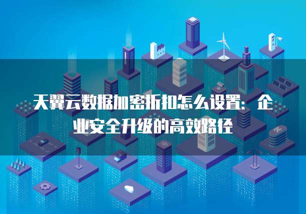天翼云数据加密折扣怎么设置：企业安全升级的高效路径