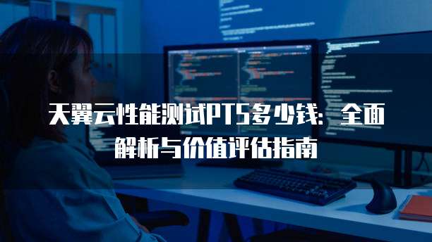 天翼云性能测试PTS多少钱：全面解析与价值评估指南