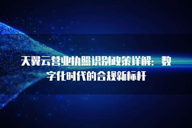 天翼云营业执照识别政策详解:数字化时代的合规新标杆