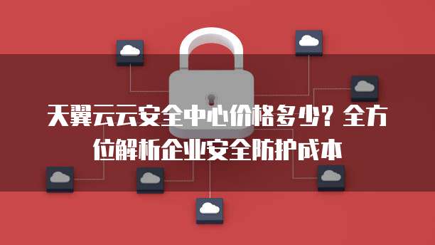 天翼云云安全中心价格多少?全方位解析企业安全防护成本