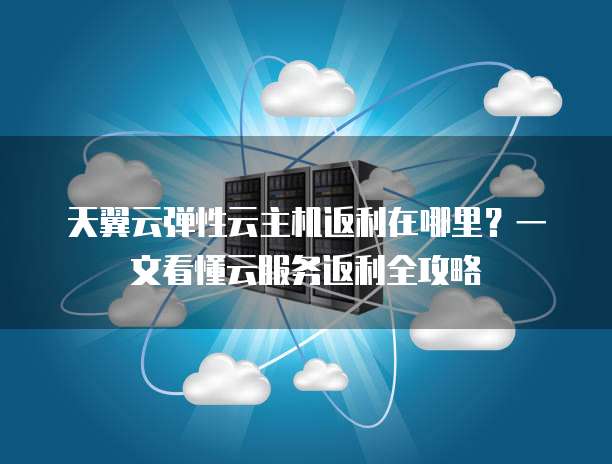 天翼云弹性云主机返利在哪里?一文看懂云服务返利全攻略