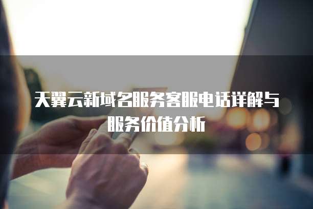 天翼云新域名服务客服电话详解与服务价值分析