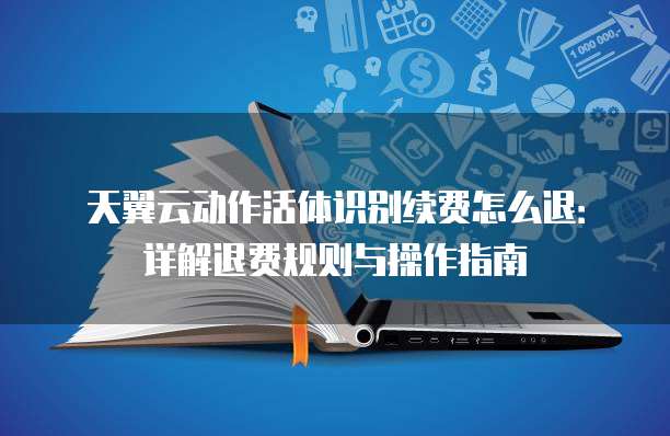 天翼云动作活体识别续费怎么退:详解退费规则与操作指南