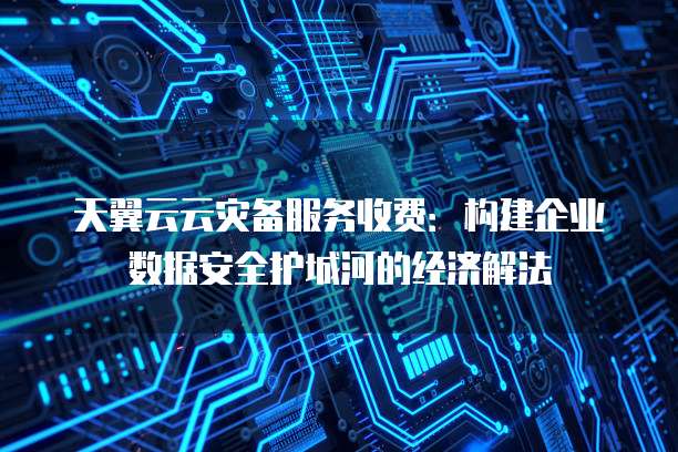 天翼云云灾备服务收费:构建企业数据安全护城河的经济解法