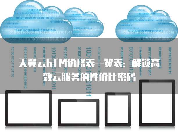 天翼云GTM价格表一览表:解锁高效云服务的性价比密码