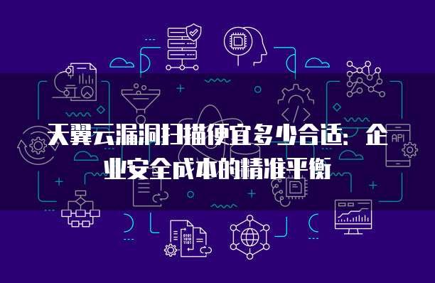 天翼云漏洞扫描便宜多少合适:企业安全成本的精准平衡