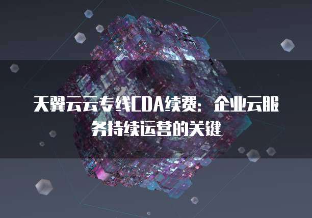 天翼云云专线CDA续费:企业云服务持续运营的关键