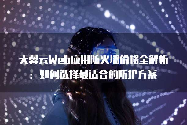 天翼云Web应用防火墙价格全解析：如何选择最适合的防护方案
