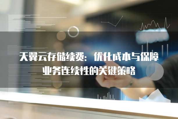 天翼云存储续费:优化成本与保障业务连续性的关键策略