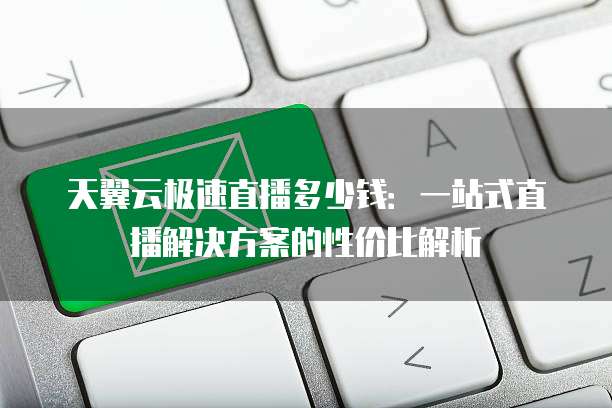 天翼云极速直播多少钱:一站式直播解决方案的性价比解析