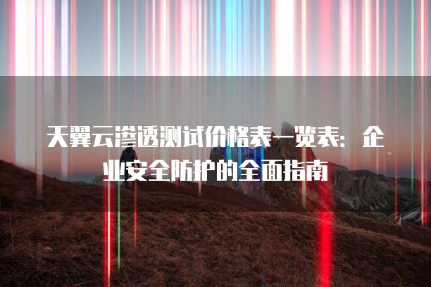 天翼云渗透测试价格表一览表:企业安全防护的全面指南