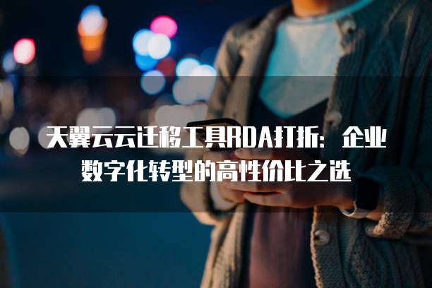 天翼云云迁移工具RDA打折:企业数字化转型的高性价比之选