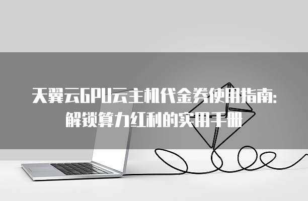 天翼云GPU云主机代金券使用指南:解锁算力红利的实用手册