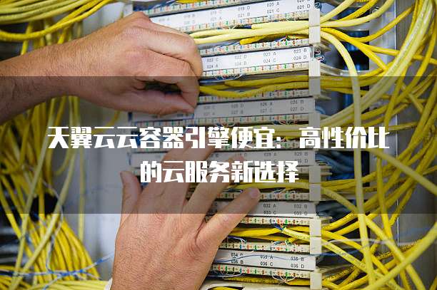 天翼云云容器引擎便宜：高性价比的云服务新选择