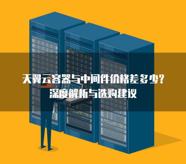 天翼云容器与中间件价格差多少?深度解析与选购建议