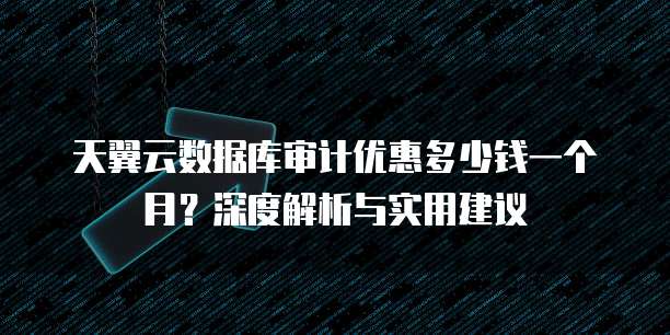 天翼云数据库审计优惠多少钱一个月?深度解析与实用建议