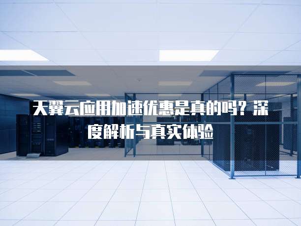 天翼云应用加速优惠是真的吗？深度解析与真实体验