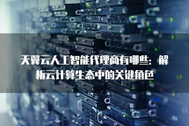 天翼云人工智能代理商有哪些:解析云计算生态中的关键角色