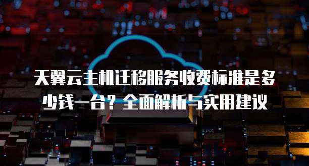 天翼云主机迁移服务收费标准是多少钱一台?全面解析与实用建议