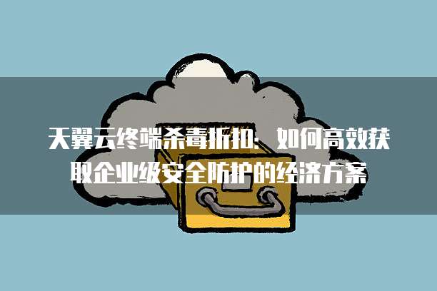 天翼云终端杀毒折扣:如何高效获取企业级安全防护的经济方案