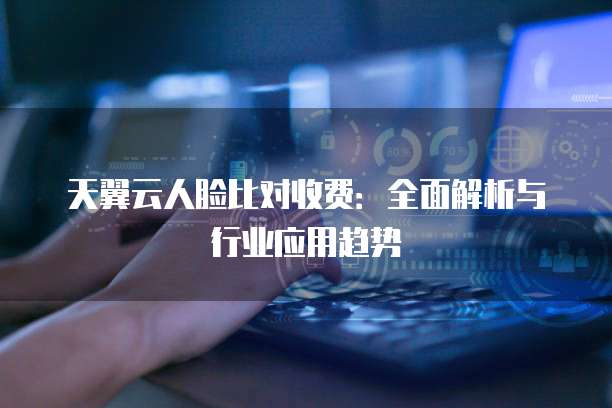 天翼云人脸比对收费:全面解析与行业应用趋势