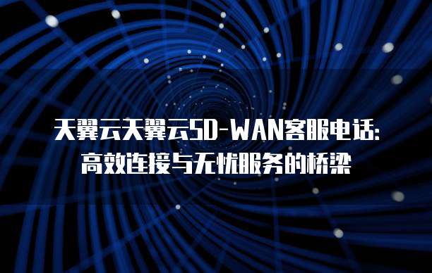 天翼云天翼云SD-WAN客服电话:高效连接与无忧服务的桥梁