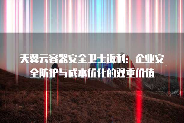 天翼云容器安全卫士返利：企业安全防护与成本优化的双重价值