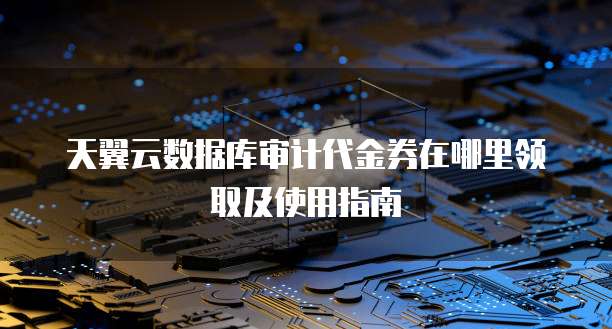 天翼云数据库审计代金券在哪里领取及使用指南