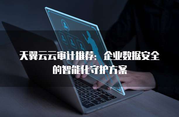 天翼云云审计推荐:企业数据安全的智能化守护方案