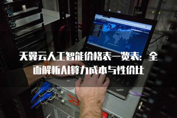 天翼云人工智能价格表一览表:全面解析AI算力成本与性价比