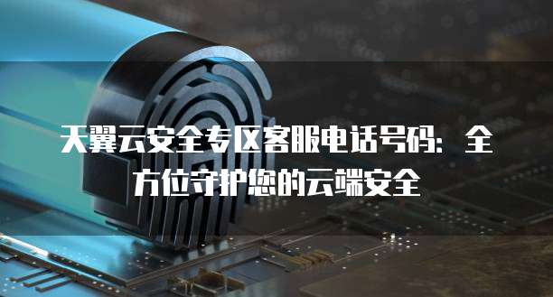 天翼云安全专区客服电话号码:全方位守护您的云端安全
