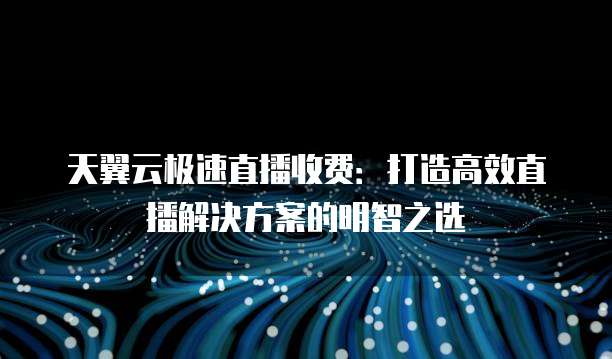 天翼云极速直播收费：打造高效直播解决方案的明智之选