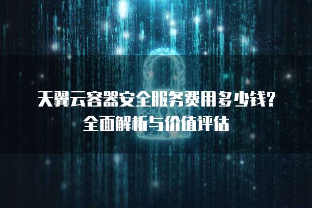 天翼云容器安全服务费用多少钱？全面解析与价值评估