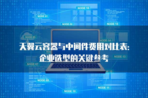 天翼云容器与中间件费用对比表:企业选型的关键参考