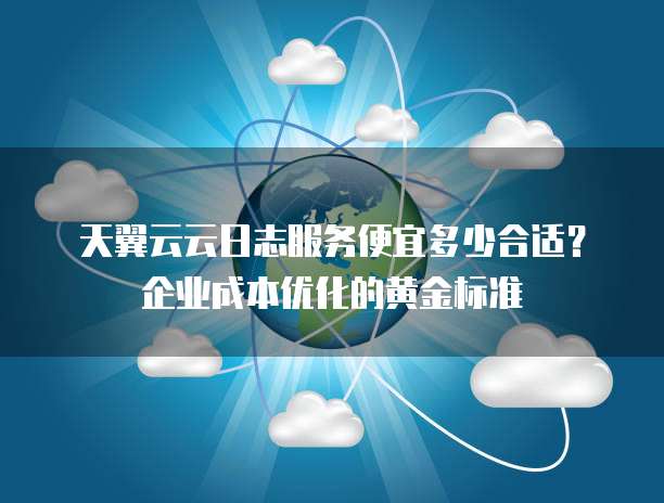 天翼云云日志服务便宜多少合适?企业成本优化的黄金标准