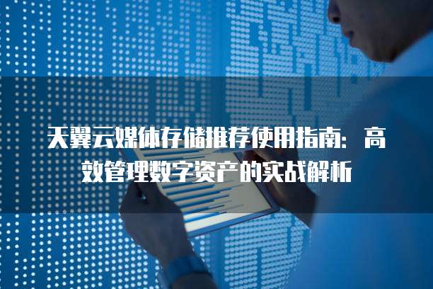天翼云媒体存储推荐使用指南:高效管理数字资产的实战解析
