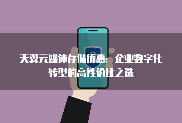 天翼云媒体存储优惠:企业数字化转型的高性价比之选