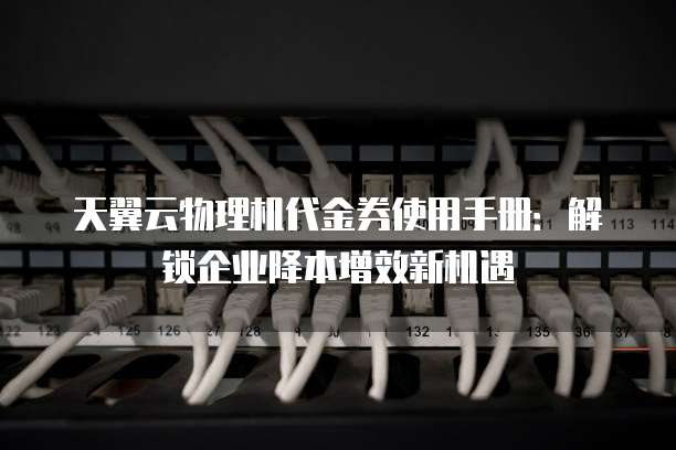 天翼云物理机代金券使用手册:解锁企业降本增效新机遇
